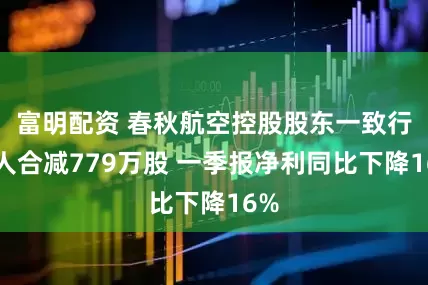 富明配资 春秋航空控股股东一致行动人合减779万股 一季报净利同比下降16%