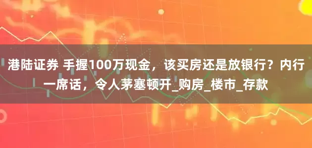 港陆证券 手握100万现金，该买房还是放银行？内行一席话，令人茅塞顿开_购房_楼市_存款