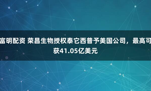 富明配资 荣昌生物授权泰它西普予美国公司，最高可获41.05亿美元