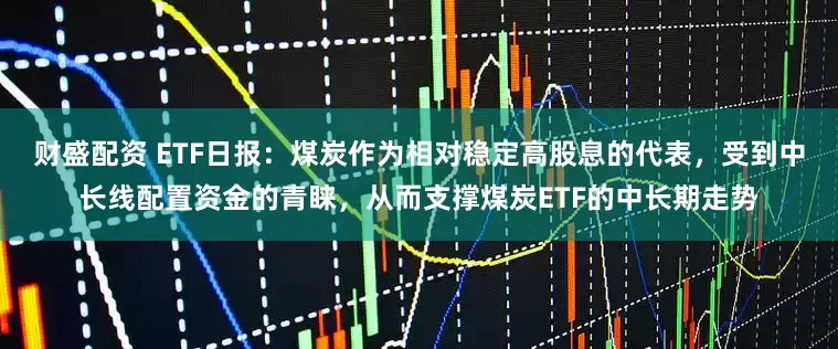 财盛配资 ETF日报：煤炭作为相对稳定高股息的代表，受到中长线配置资金的青睐，从而支撑煤炭ETF的中长期走势
