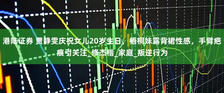 港陆证券 贾静雯庆祝女儿20岁生日，梧桐妹露背裙性感，手臂疤痕引关注_修杰楷_家庭_叛逆行为