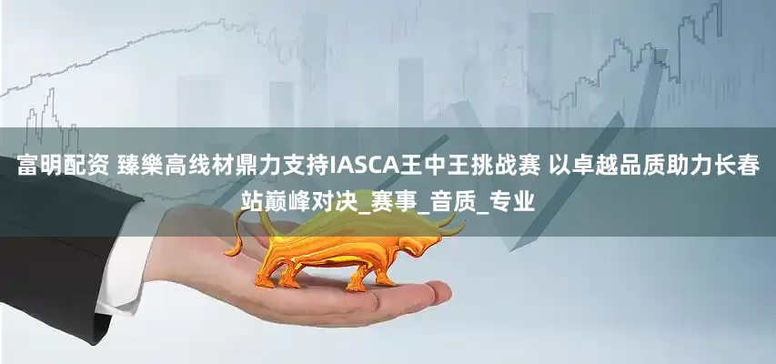 富明配资 臻樂高线材鼎力支持IASCA王中王挑战赛 以卓越品质助力长春站巅峰对决_赛事_音质_专业