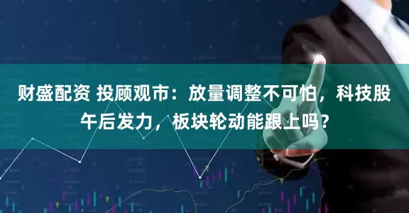 财盛配资 投顾观市：放量调整不可怕，科技股午后发力，板块轮动能跟上吗？