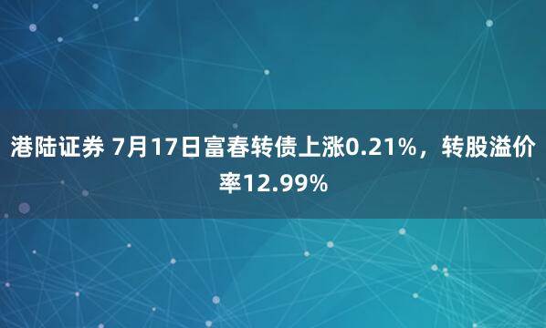 港陆证券 7月17日富春转债上涨0.21%，转股溢价率12.99%