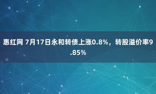 惠红网 7月17日永和转债上涨0.8%，转股溢价率9.85%