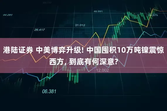 港陆证券 中美博弈升级! 中国囤积10万吨镍震惊西方, 到底有何深意?