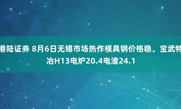 港陆证券 8月6日无锡市场热作模具钢价格稳。宝武特冶H13电炉20.4电渣24.1