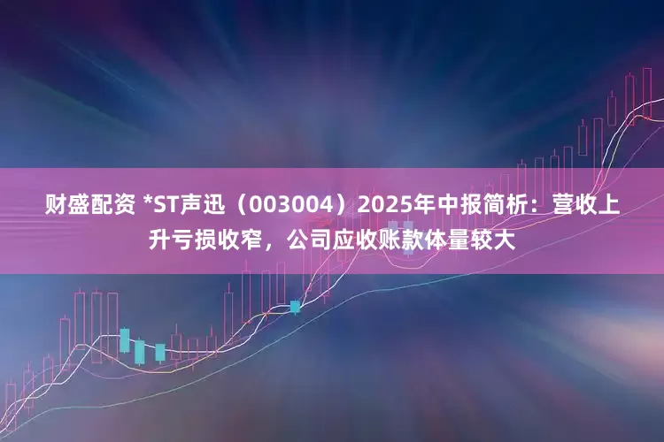 财盛配资 *ST声迅（003004）2025年中报简析：营收上升亏损收窄，公司应收账款体量较大