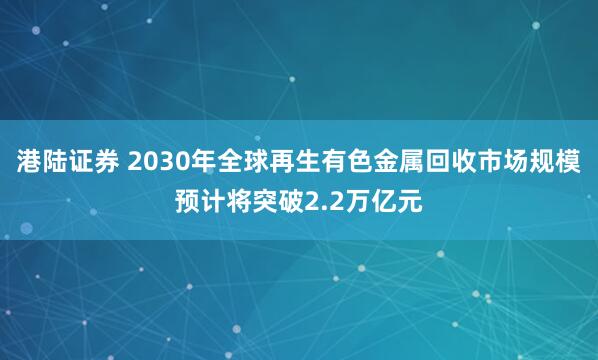 港陆证券 2030年全球再生有色金属回收市场规模预计将突破2.2万亿元