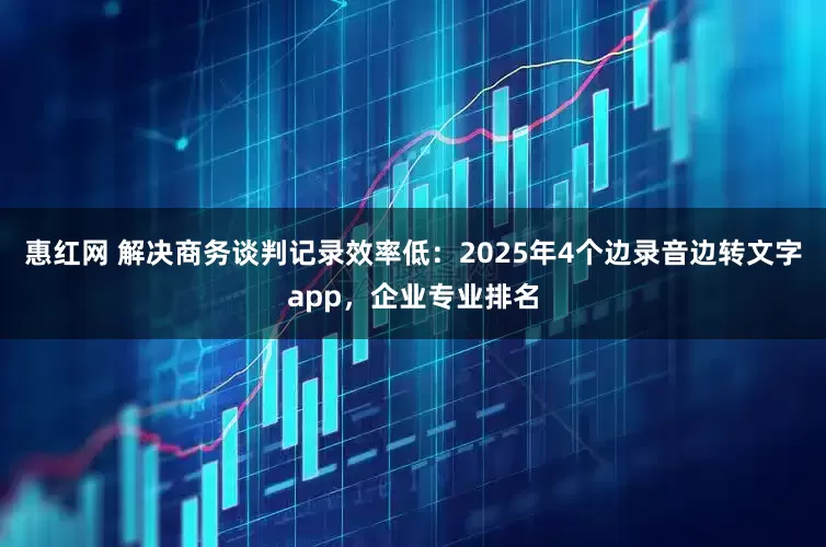 惠红网 解决商务谈判记录效率低：2025年4个边录音边转文字app，企业专业排名