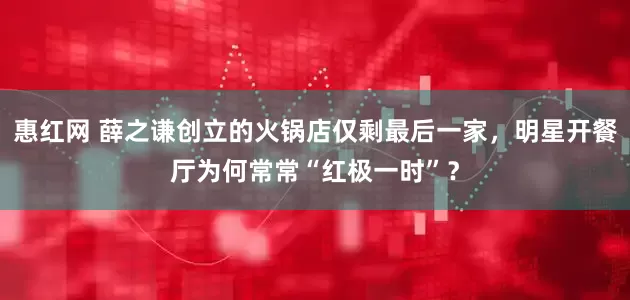 惠红网 薛之谦创立的火锅店仅剩最后一家，明星开餐厅为何常常“红极一时”？