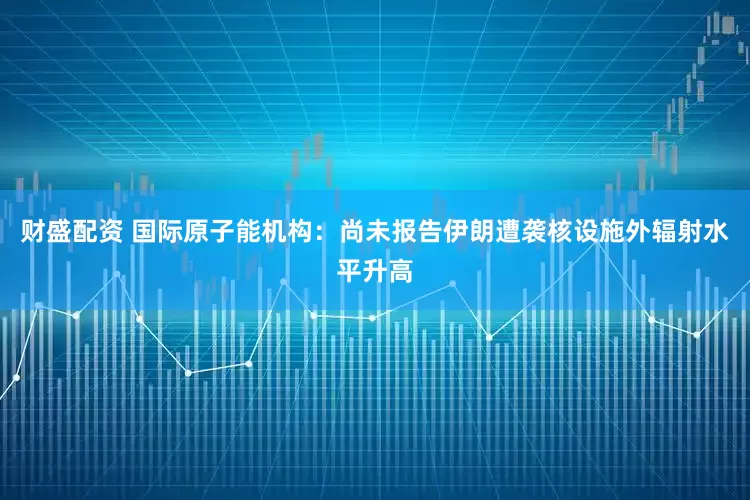 财盛配资 国际原子能机构：尚未报告伊朗遭袭核设施外辐射水平升高