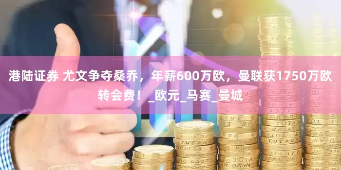港陆证券 尤文争夺桑乔，年薪600万欧，曼联获1750万欧转会费！_欧元_马赛_曼城